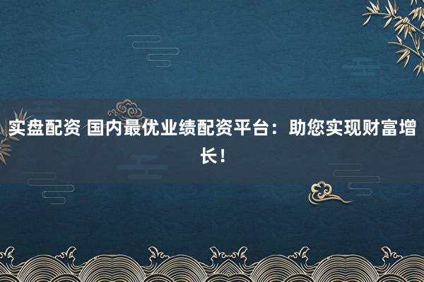 实盘配资 国内最优业绩配资平台：助您实现财富增长！