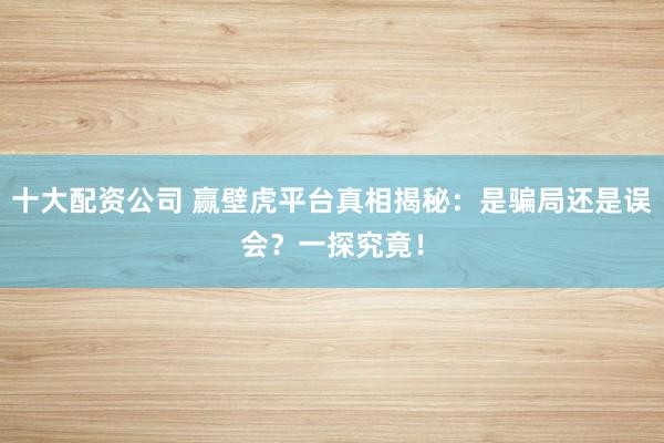 十大配资公司 赢壁虎平台真相揭秘：是骗局还是误会？一探究竟！