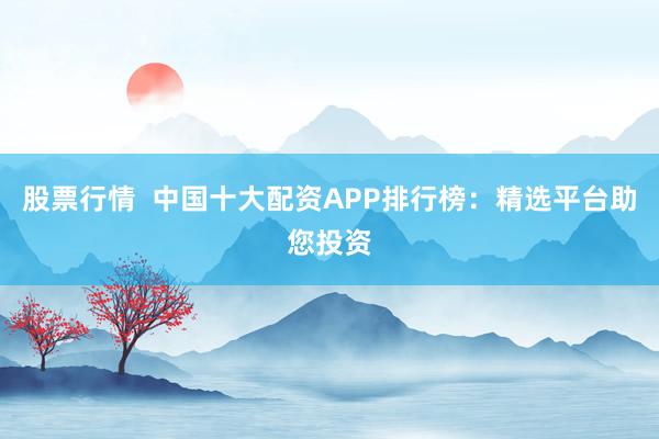 股票行情  中国十大配资APP排行榜：精选平台助您投资
