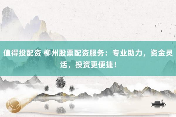 值得投配资 柳州股票配资服务：专业助力，资金灵活，投资更便捷！