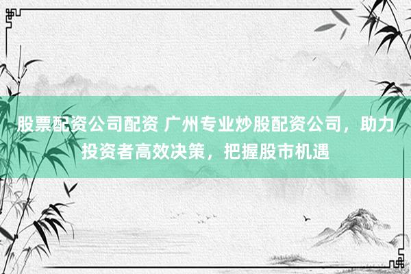 股票配资公司配资 广州专业炒股配资公司，助力投资者高效决策，把握股市机遇
