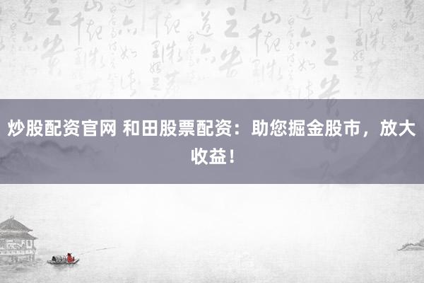 炒股配资官网 和田股票配资：助您掘金股市，放大收益！