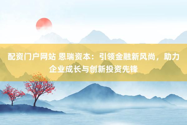 配资门户网站 恩瑞资本：引领金融新风尚，助力企业成长与创新投资先锋