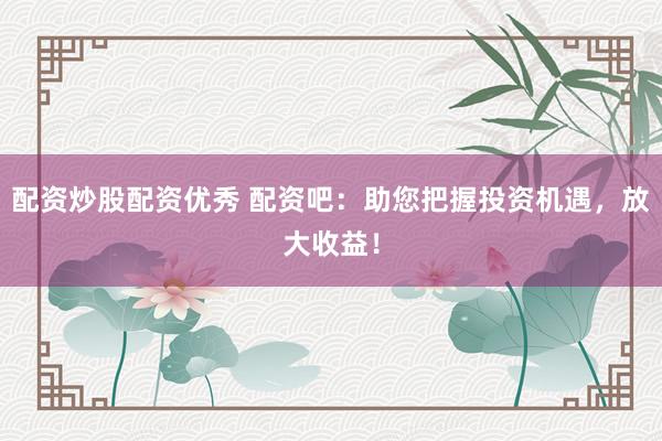 配资炒股配资优秀 配资吧：助您把握投资机遇，放大收益！