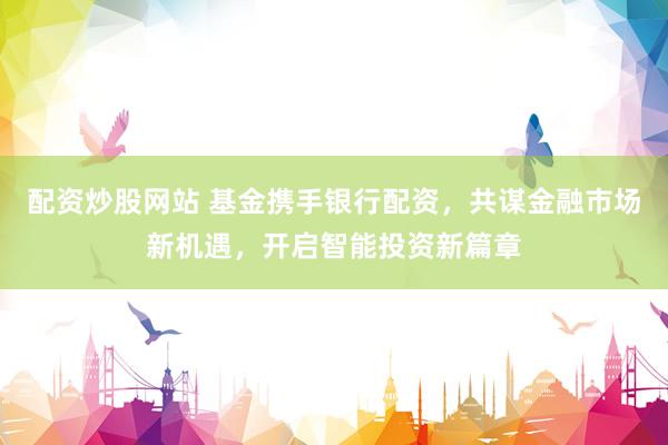 配资炒股网站 基金携手银行配资，共谋金融市场新机遇，开启智能投资新篇章