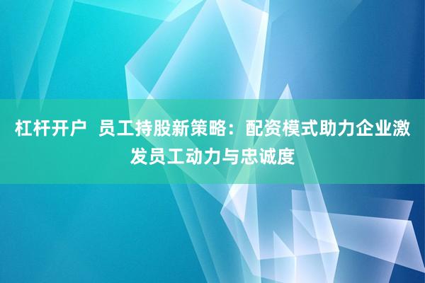 杠杆开户  员工持股新策略：配资模式助力企业激发员工动力与忠诚度