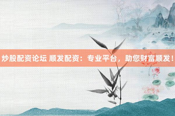 炒股配资论坛 顺发配资：专业平台，助您财富顺发！