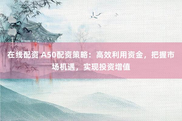 在线配资 A50配资策略：高效利用资金，把握市场机遇，实现投资增值