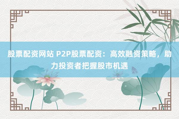 股票配资网站 P2P股票配资：高效融资策略，助力投资者把握股市机遇