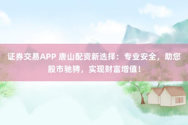 证券交易APP 唐山配资新选择：专业安全，助您股市驰骋，实现财富增值！