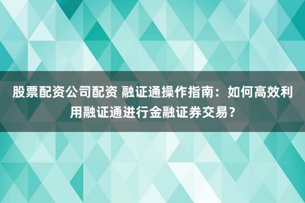 股票配资公司配资 融证通操作指南：如何高效利用融证通进行金融证券交易？