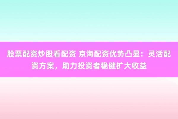 股票配资炒股看配资 京海配资优势凸显：灵活配资方案，助力投资者稳健扩大收益