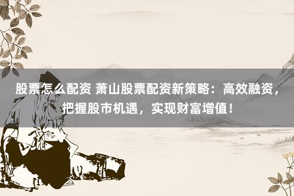 股票怎么配资 萧山股票配资新策略：高效融资，把握股市机遇，实现财富增值！
