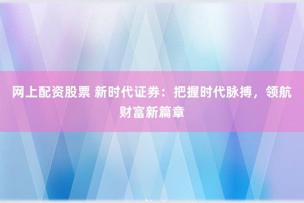 网上配资股票 新时代证券：把握时代脉搏，领航财富新篇章