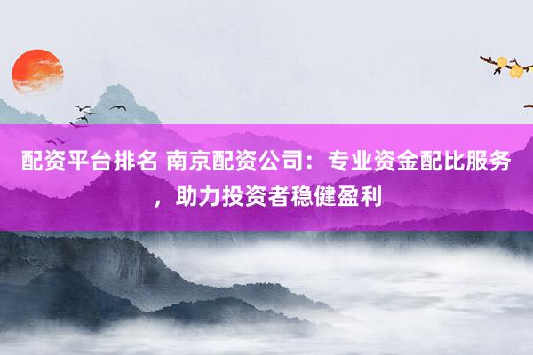 配资平台排名 南京配资公司：专业资金配比服务，助力投资者稳健盈利