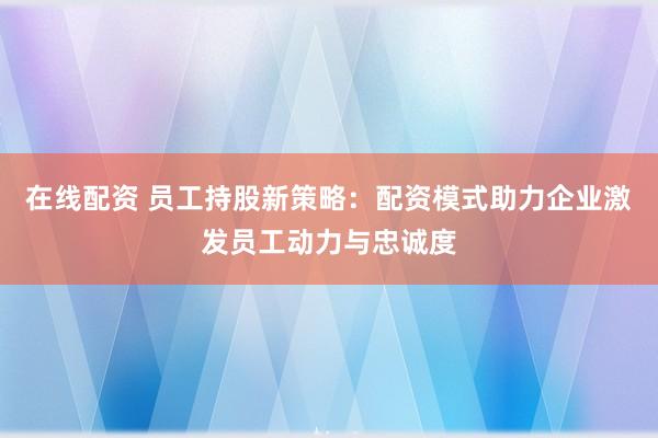 在线配资 员工持股新策略：配资模式助力企业激发员工动力与忠诚度