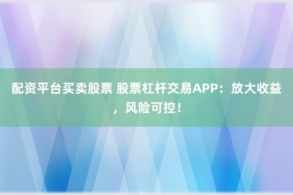 配资平台买卖股票 股票杠杆交易APP：放大收益，风险可控！
