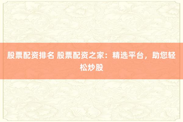 股票配资排名 股票配资之家：精选平台，助您轻松炒股