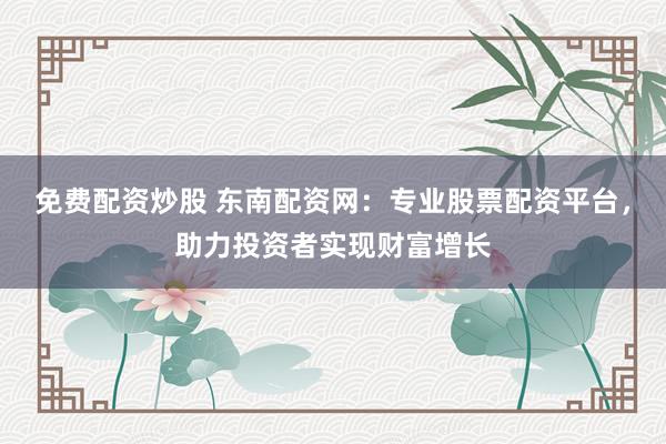 免费配资炒股 东南配资网：专业股票配资平台，助力投资者实现财富增长