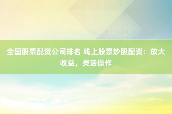全国股票配资公司排名 线上股票炒股配资：放大收益，灵活操作