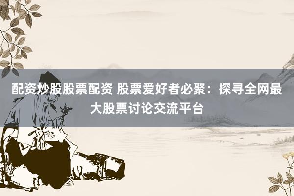 配资炒股股票配资 股票爱好者必聚：探寻全网最大股票讨论交流平台