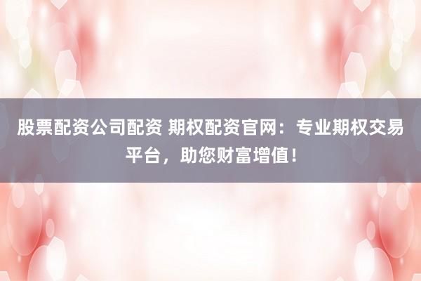 股票配资公司配资 期权配资官网：专业期权交易平台，助您财富增值！