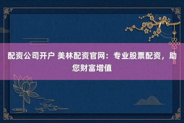 配资公司开户 美林配资官网：专业股票配资，助您财富增值