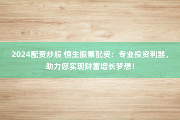 2024配资炒股 恒生股票配资：专业投资利器，助力您实现财富增长梦想！