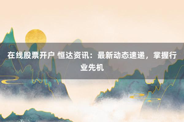 在线股票开户 恒达资讯：最新动态速递，掌握行业先机