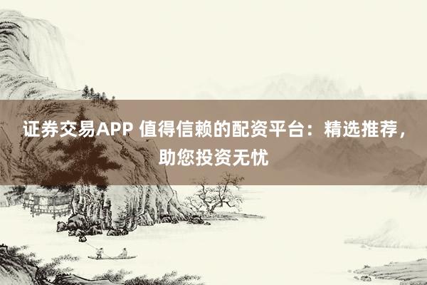 证券交易APP 值得信赖的配资平台：精选推荐，助您投资无忧