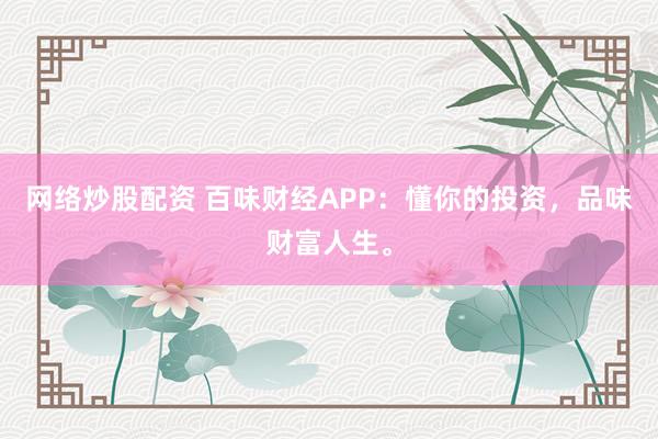 网络炒股配资 百味财经APP：懂你的投资，品味财富人生。