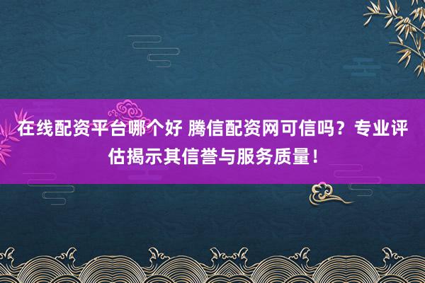 在线配资平台哪个好 腾信配资网可信吗？专业评估揭示其信誉与服务质量！