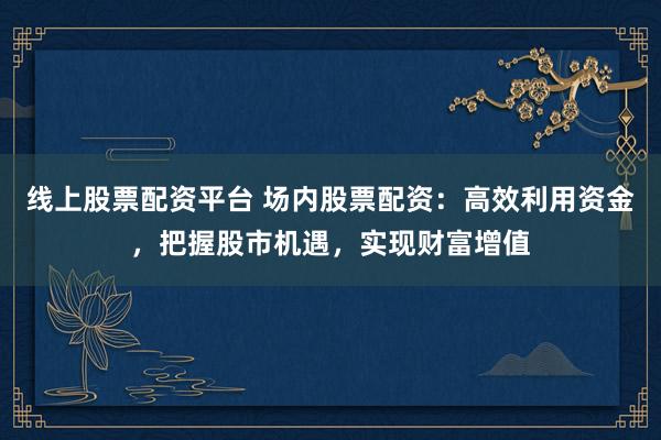 线上股票配资平台 场内股票配资：高效利用资金，把握股市机遇，实现财富增值