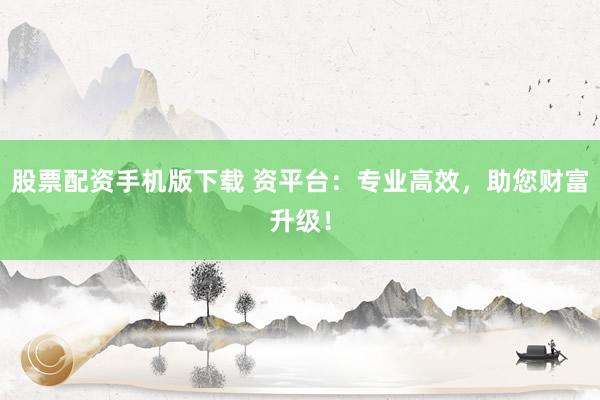 股票配资手机版下载 资平台：专业高效，助您财富升级！