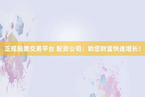 正规股票交易平台 配资公司：助您财富快速增长！