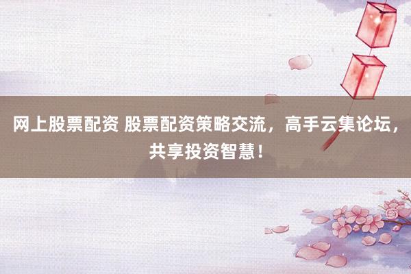 网上股票配资 股票配资策略交流，高手云集论坛，共享投资智慧！