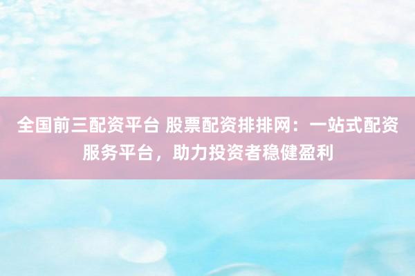 全国前三配资平台 股票配资排排网：一站式配资服务平台，助力投资者稳健盈利