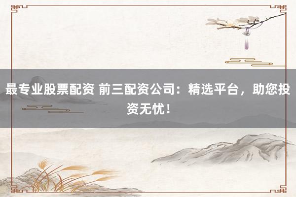 最专业股票配资 前三配资公司：精选平台，助您投资无忧！