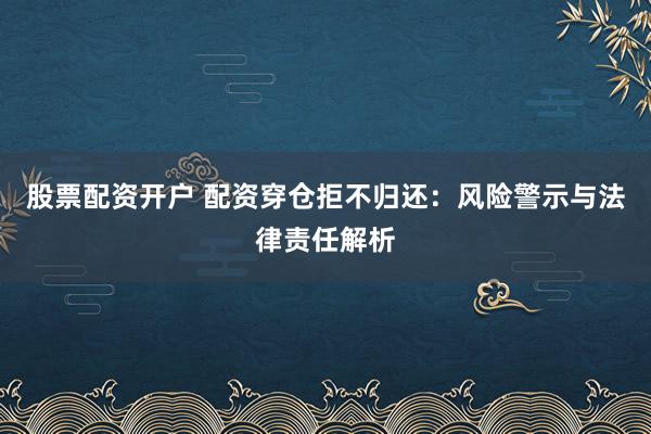 股票配资开户 配资穿仓拒不归还：风险警示与法律责任解析