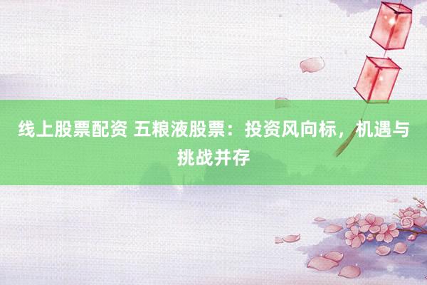 线上股票配资 五粮液股票：投资风向标，机遇与挑战并存