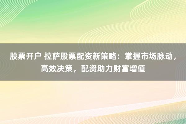 股票开户 拉萨股票配资新策略：掌握市场脉动，高效决策，配资助力财富增值