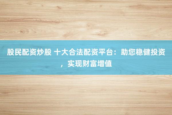 股民配资炒股 十大合法配资平台：助您稳健投资，实现财富增值