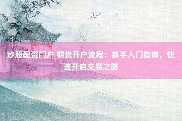 炒股配资门户 期货开户流程：新手入门指南，快速开启交易之路