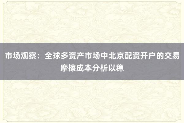 市场观察：全球多资产市场中北京配资开户的交易摩擦成本分析以稳